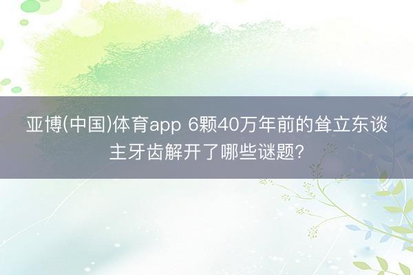 亚博(中国)体育app 6颗40万年前的耸立东谈主牙齿解开了哪些谜题?