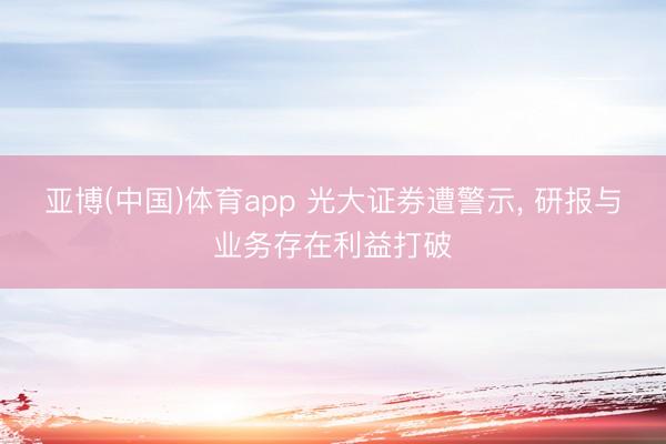 亚博(中国)体育app 光大证券遭警示， 研报与业务存在利益打破