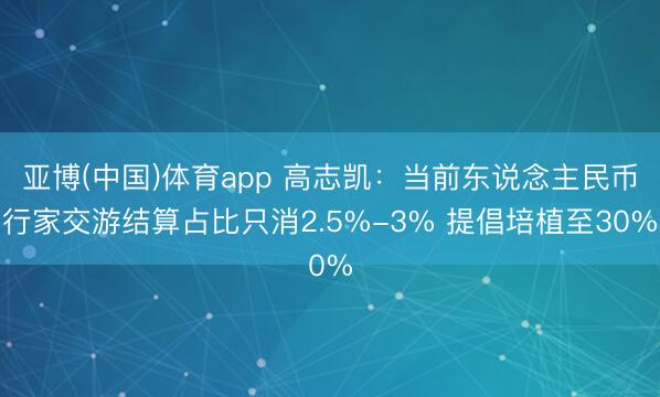 亚博(中国)体育app 高志凯：当前东说念主民币行家交游结算占比只消2.5%-3% 提倡培植至30%