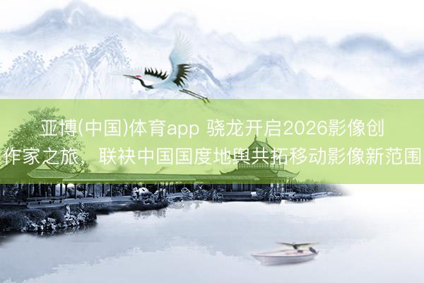 亚博(中国)体育app 骁龙开启2026影像创作家之旅，联袂中国国度地舆共拓移动影像新范围