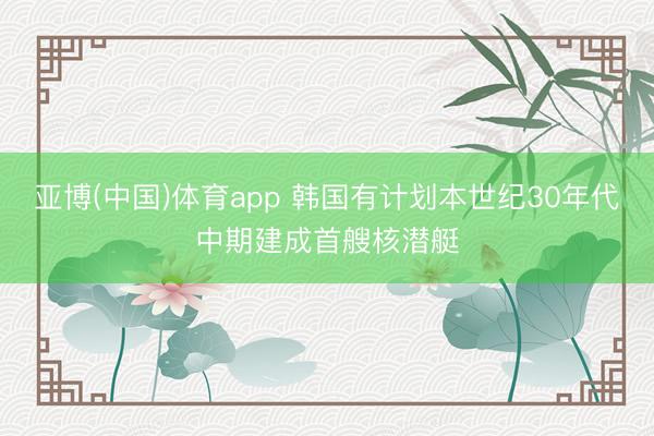 亚博(中国)体育app 韩国有计划本世纪30年代中期建成首艘核潜艇