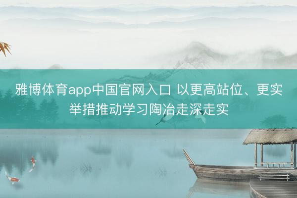 雅博体育app中国官网入口 以更高站位、更实举措推动学习陶冶走深走实