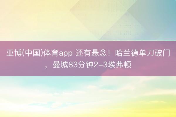 亚博(中国)体育app 还有悬念！哈兰德单刀破门，曼城83分钟2-3埃弗顿