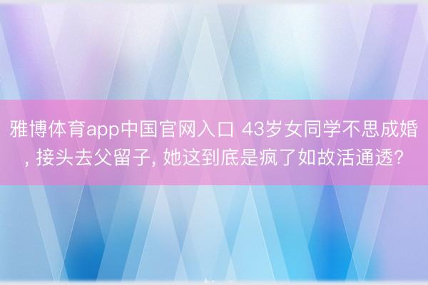 雅博体育app中国官网入口 43岁女同学不思成婚， 接头去父留子， 她这到底是疯了如故活通透?