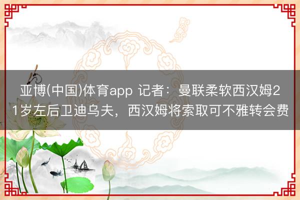 亚博(中国)体育app 记者：曼联柔软西汉姆21岁左后卫迪乌夫，