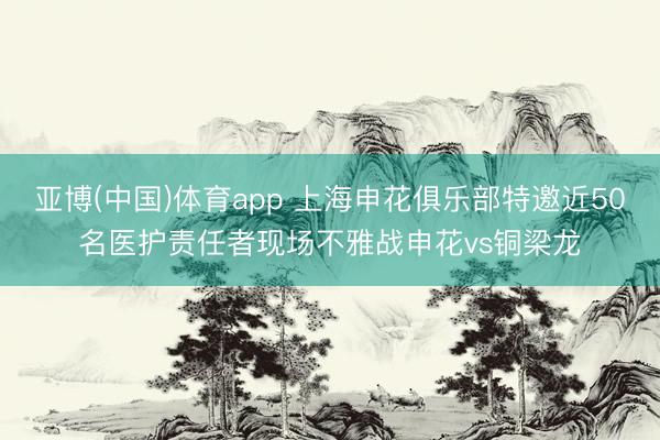 亚博(中国)体育app 上海申花俱乐部特邀近50名医护责任者现场