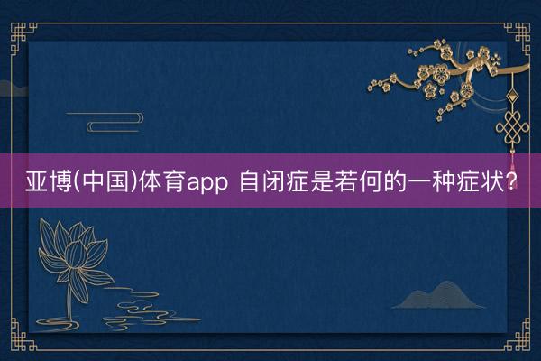 亚博(中国)体育app 自闭症是若何的一种症状?