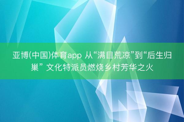亚博(中国)体育app 从“满目荒凉”到“后生归巢” 文化特派员燃烧乡村芳华之火