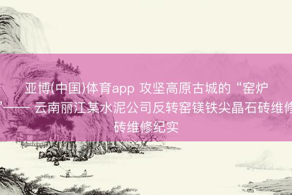 亚博(中国)体育app 攻坚高原古城的 “窑炉之心”—— 云南丽江某水泥公司反转窑镁铁尖晶石砖维修纪实