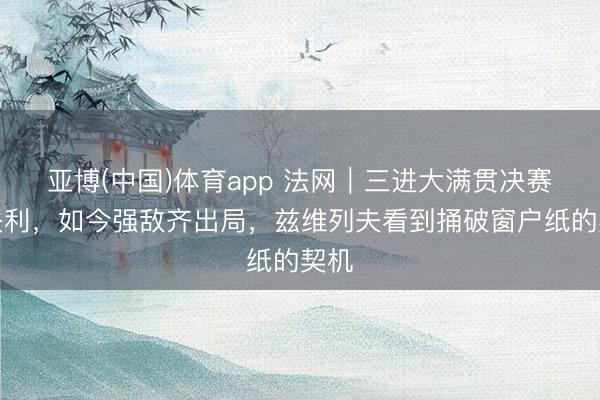 亚博(中国)体育app 法网|三进大满贯决赛均失利,如今强敌齐出局,兹维列夫看到捅破窗户纸的契机