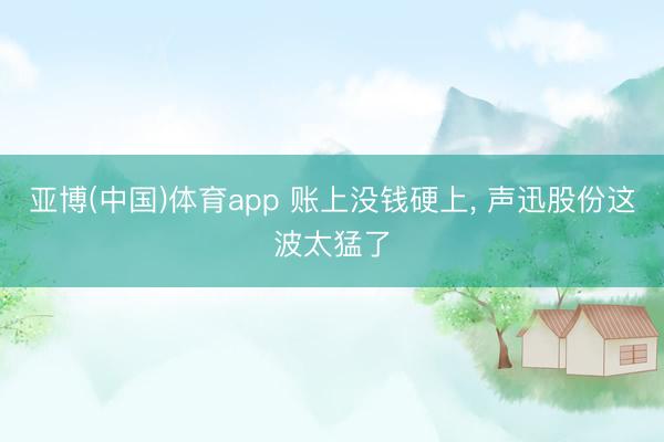 亚博(中国)体育app 账上没钱硬上， 声迅股份这波太猛了