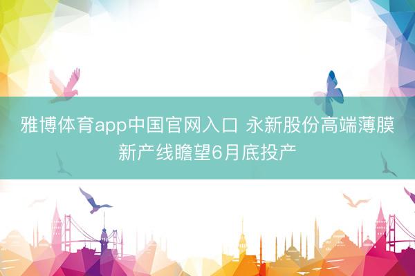 雅博体育app中国官网入口 永新股份高端薄膜新产线瞻望6月底投产