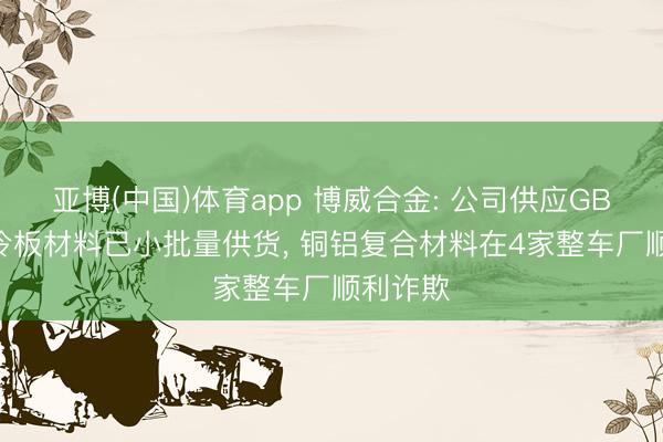 亚博(中国)体育app 博威合金: 公司供应GB300液冷板材料已小批量供货， 铜铝复合材料在4家整车厂顺利诈欺