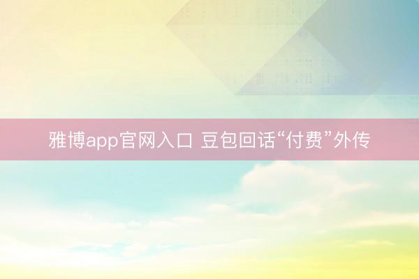 雅博app官网入口 豆包回话“付费”外传