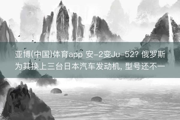亚博(中国)体育app 安-2变Ju-52? 俄罗斯为其换上三台日本汽车发动机， 型号还不一