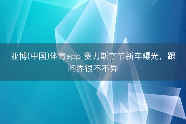 亚博(中国)体育app 赛力斯字节新车曝光，跟问界很不不异