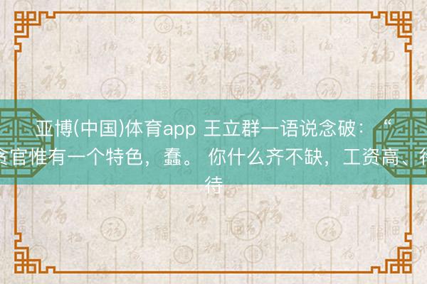 亚博(中国)体育app 王立群一语说念破： “贪官惟有一个特色，蠢。 你什么齐不缺，工资高、待