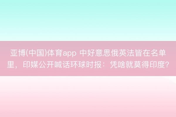亚博(中国)体育app 中好意思俄英法皆在名单里，印媒公开喊话环球时报：凭啥就莫得印度？