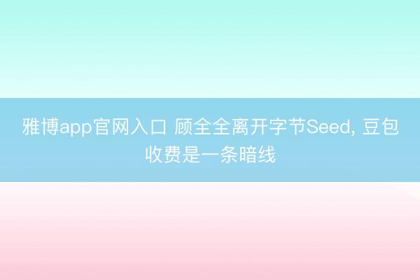 雅博app官网入口 顾全全离开字节Seed， 豆包收费是一条暗线