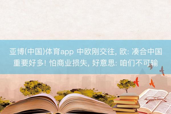 亚博(中国)体育app 中欧刚交往， 欧: 凑合中国重要好多! 怕商业损失， 好意思: 咱们不可输