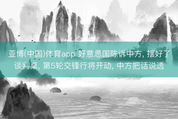 亚博(中国)体育app 好意思国陈诉中方, 摆好了谈判桌, 第5轮交锋行将开动, 中方把话说透