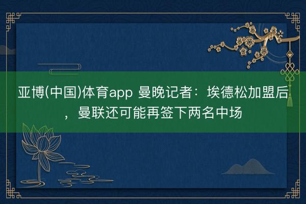 亚博(中国)体育app 曼晚记者：埃德松加盟后，曼联还可能再签下两名中场
