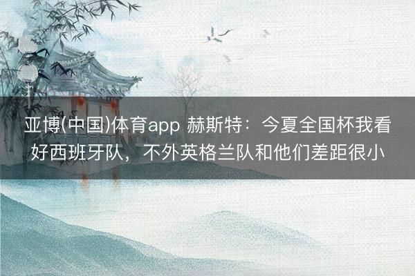 亚博(中国)体育app 赫斯特：今夏全国杯我看好西班牙队，不外英格兰队和他们差距很小