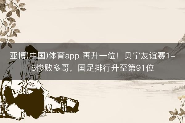 亚博(中国)体育app 再升一位！贝宁友谊赛1-5惨败多哥，国足排行升至第91位