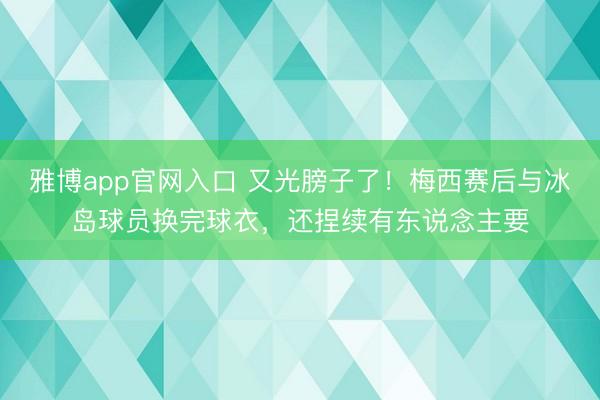 雅博app官网入口 又光膀子了！梅西赛后与冰岛球员换完球衣，还捏续有东说念主要