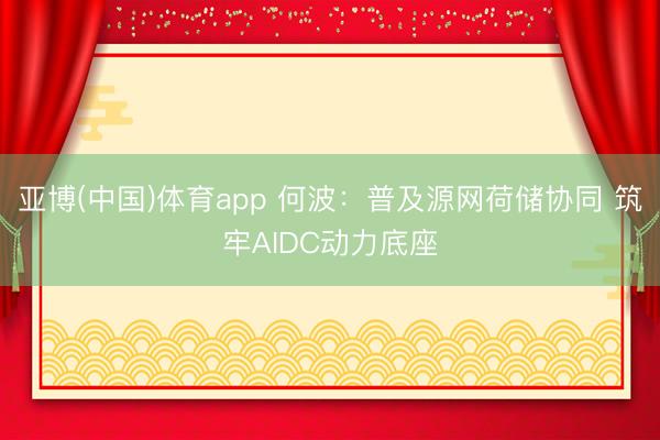 亚博(中国)体育app 何波:普及源网荷储协同 筑牢AIDC动力底座