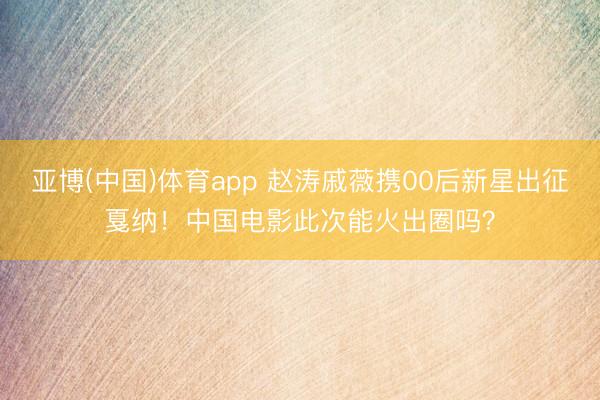 亚博(中国)体育app 赵涛戚薇携00后新星出征戛纳！中国电影此次能火出圈吗？