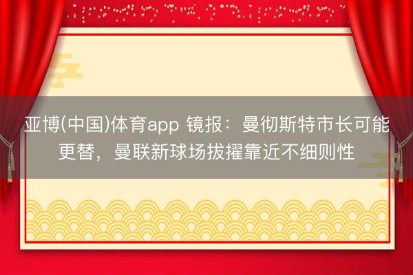 亚博(中国)体育app 镜报:曼彻斯特市长可能更替,曼联新球场拔擢靠近不细则性
