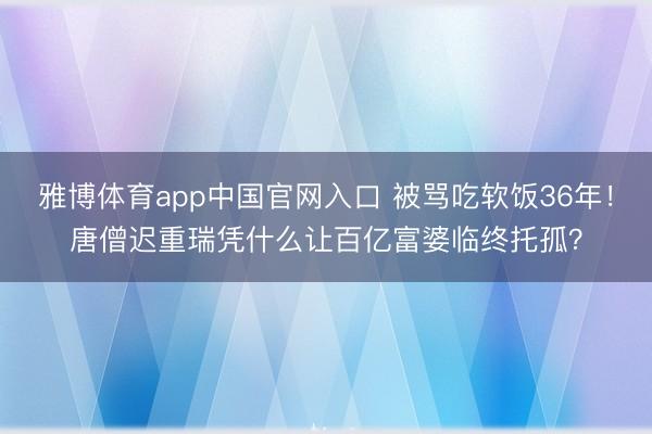 雅博体育app中国官网入口 被骂吃软饭36年！唐僧迟重瑞凭什么让百亿富婆临终托孤？