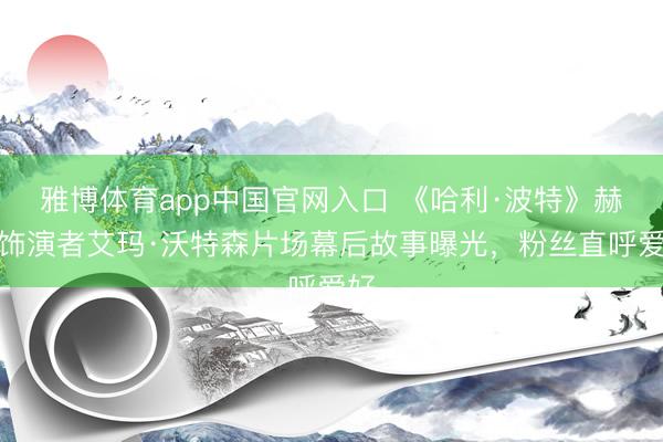 雅博体育app中国官网入口 《哈利·波特》赫敏饰演者艾玛·沃特森片场幕后故事曝光，粉丝直呼爱好