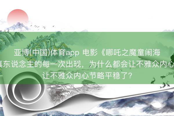 亚博(中国)体育app 电影《哪吒之魔童闹海》中，太乙真东说念主的每一次出现，为什么都会让不雅众内心节略平稳了？
