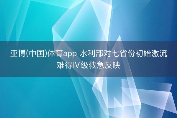 亚博(中国)体育app 水利部对七省份初始激流难得Ⅳ级救急反映