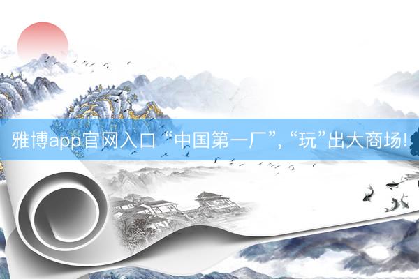 雅博app官网入口 “中国第一厂”， “玩”出大商场!