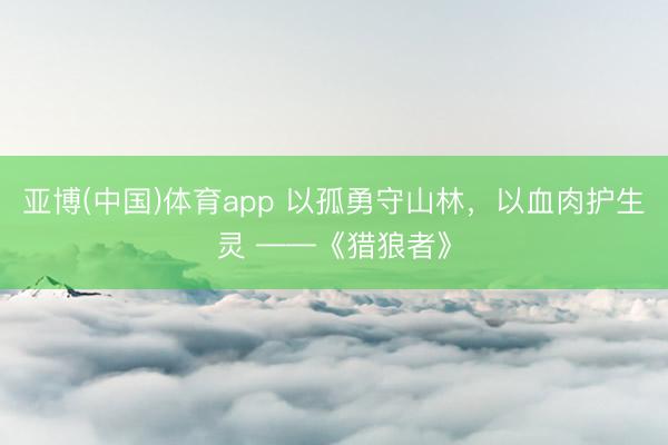 亚博(中国)体育app 以孤勇守山林，以血肉护生灵 ——《猎狼者》