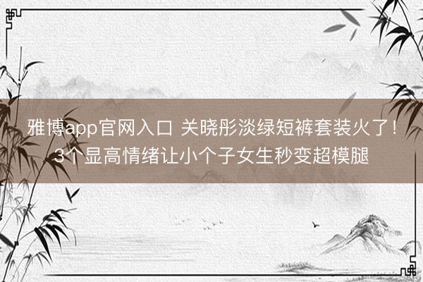 雅博app官网入口 关晓彤淡绿短裤套装火了！3个显高情绪让小个子女生秒变超模腿