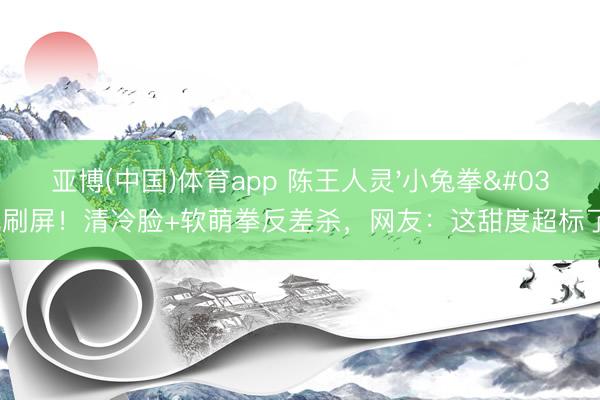 亚博(中国)体育app 陈王人灵'小兔拳'刷屏！清冷脸+软萌拳反差杀，网友：这甜度超标了！