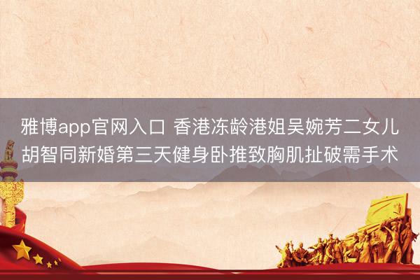 雅博app官网入口 香港冻龄港姐吴婉芳二女儿胡智同新婚第三天健身卧推致胸肌扯破需手术