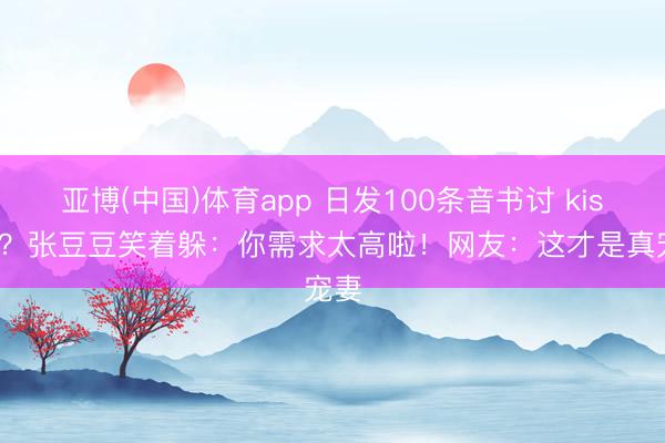 亚博(中国)体育app 日发100条音书讨 kisses？张豆豆笑着躲：你需求太高啦！网友：这才是真宠妻