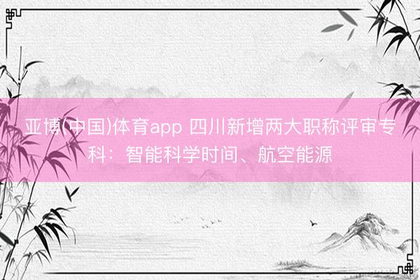 亚博(中国)体育app 四川新增两大职称评审专科：智能科学时间、航空能源