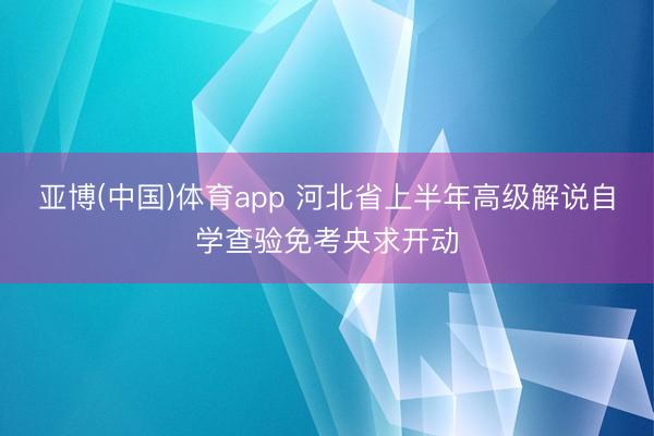 亚博(中国)体育app 河北省上半年高级解说自学查验免考央求开动