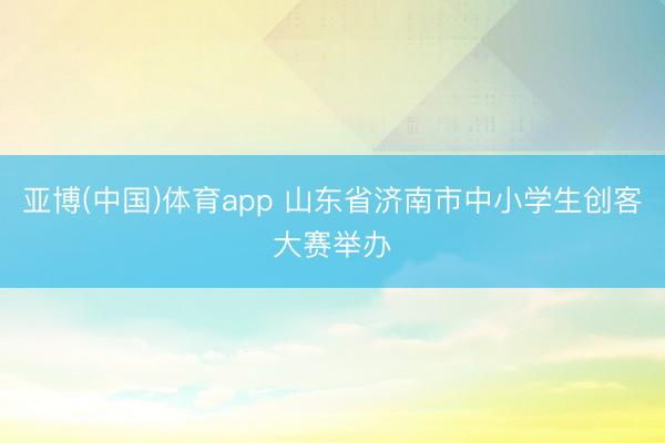 亚博(中国)体育app 山东省济南市中小学生创客大赛举办