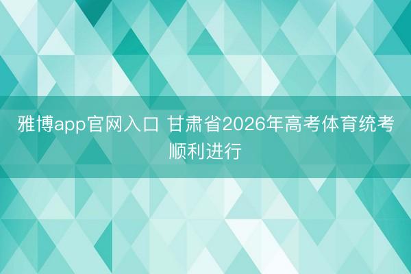 雅博app官网入口 甘肃省2026年高考体育统考顺利进行