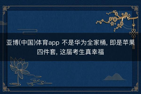 亚博(中国)体育app 不是华为全家桶, 即是苹果四件套, 这届考生真幸福