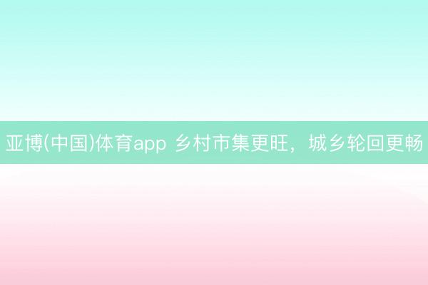 亚博(中国)体育app 乡村市集更旺，城乡轮回更畅
