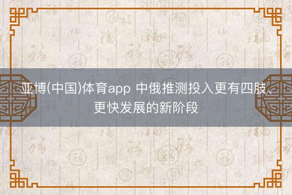 亚博(中国)体育app 中俄推测投入更有四肢、更快发展的新阶段