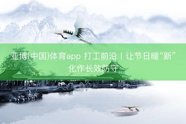 亚博(中国)体育app 打工前沿丨让节日暖“新”化作长效防守